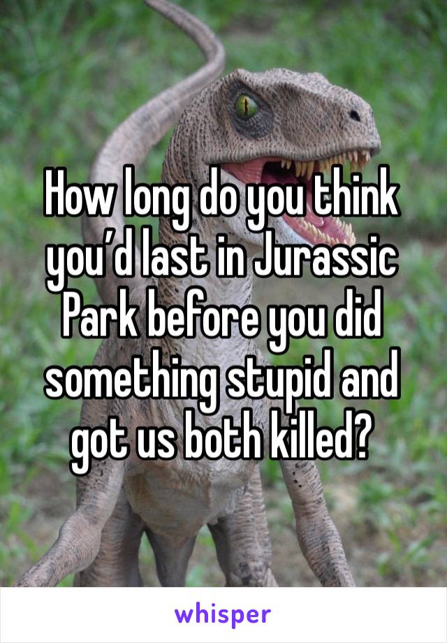 How long do you think you’d last in Jurassic Park before you did something stupid and got us both killed?