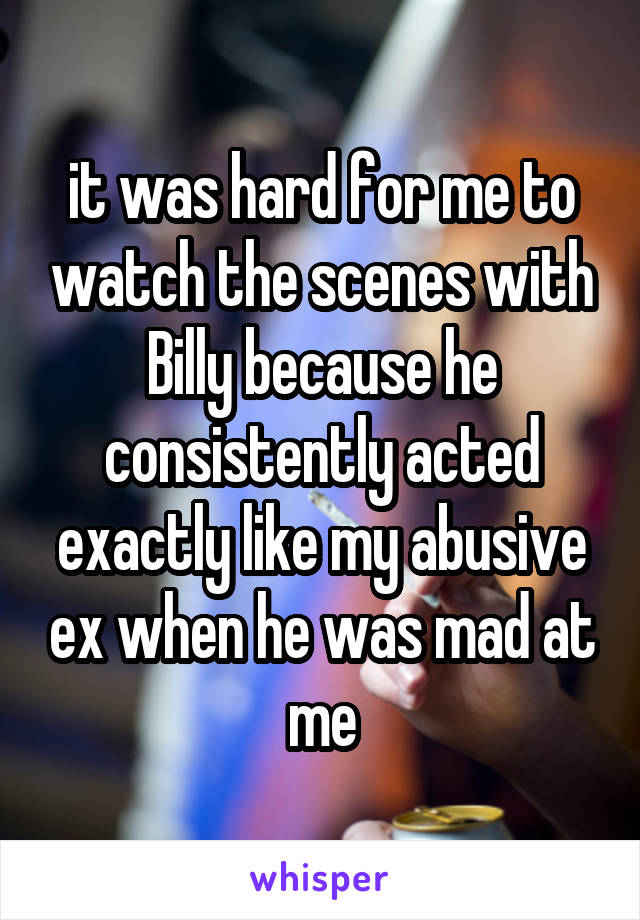 it was hard for me to watch the scenes with Billy because he consistently acted exactly like my abusive ex when he was mad at me