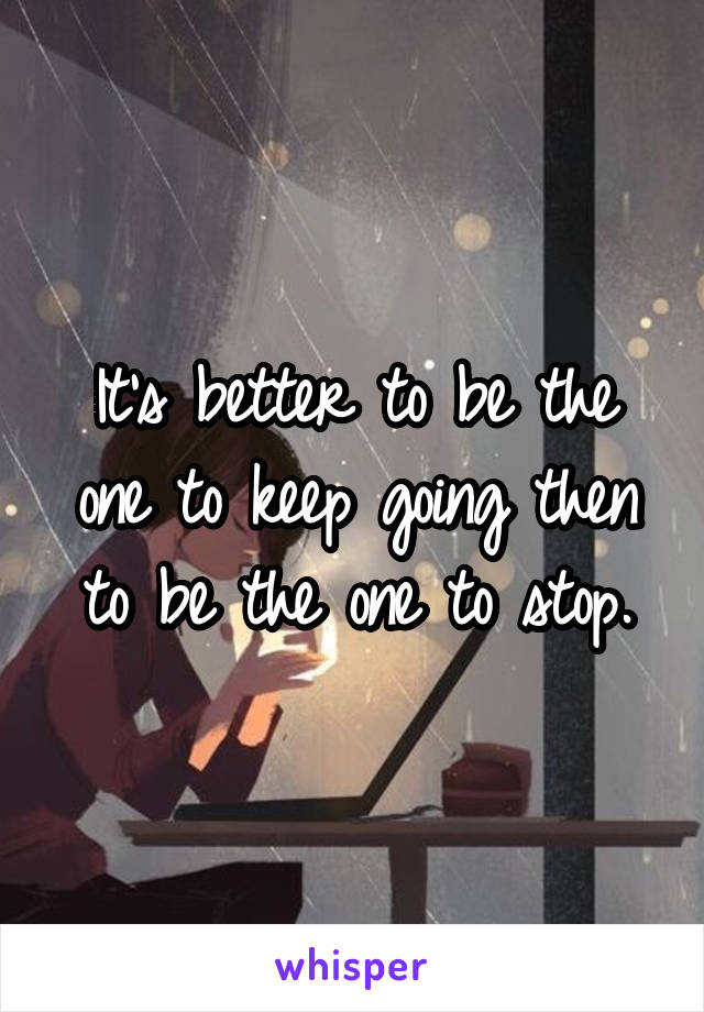 It's better to be the one to keep going then to be the one to stop.