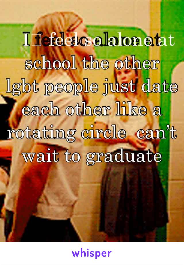 I️ feel so alone at school the other lgbt people just date each other like a rotating circle  can’t wait to graduate 
