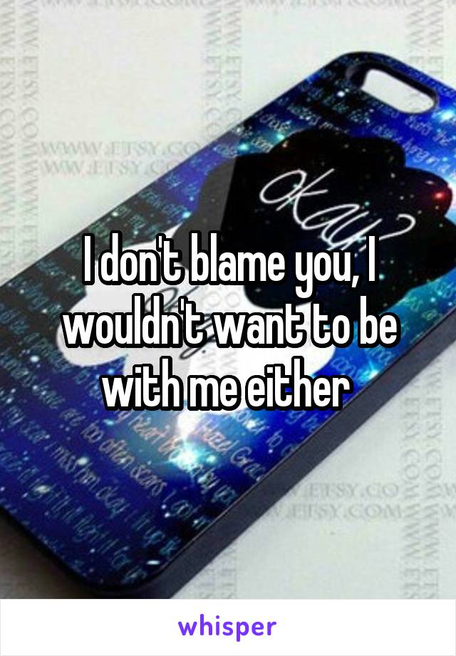 I don't blame you, I wouldn't want to be with me either 