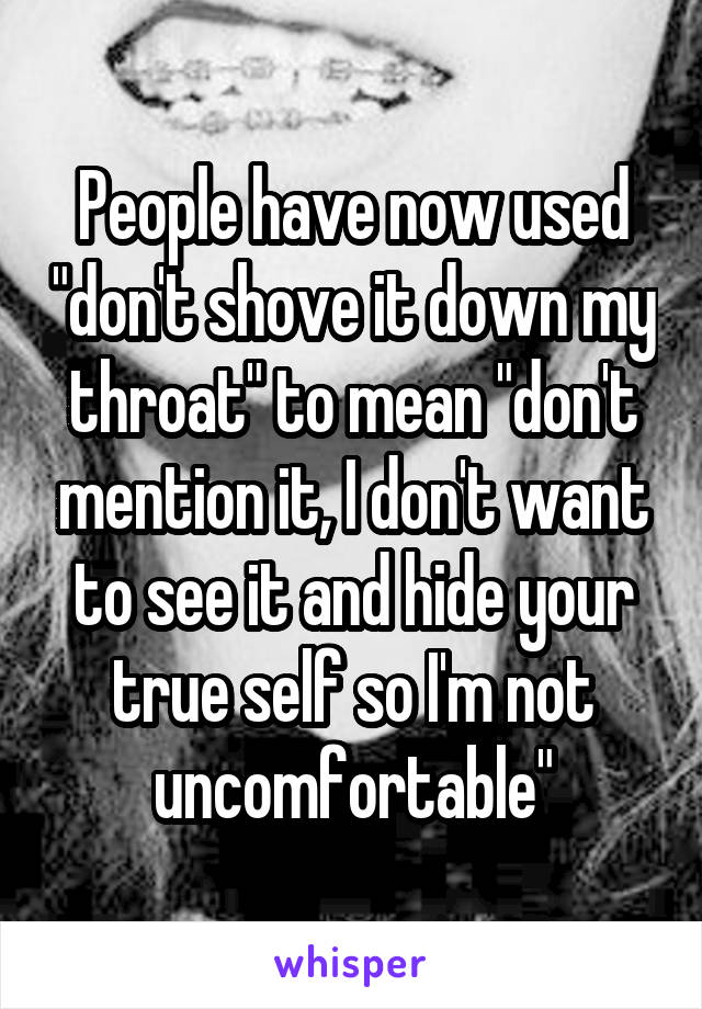 People have now used "don't shove it down my throat" to mean "don't mention it, I don't want to see it and hide your true self so I'm not uncomfortable"