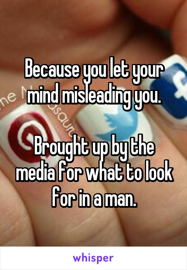 Because you let your mind misleading you.

Brought up by the media for what to look for in a man.