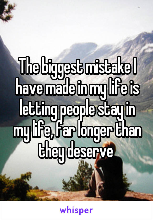 The biggest mistake I have made in my life is letting people stay in my life, far longer than they deserve 