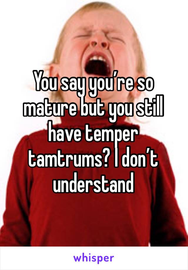 You say you’re so mature but you still have temper tamtrums? I don’t understand 