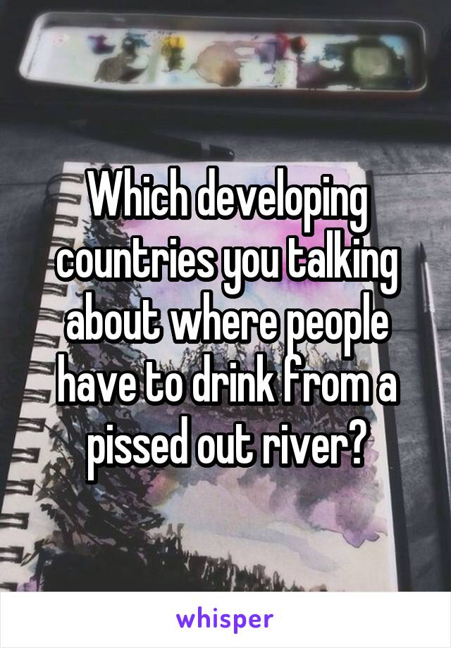 Which developing countries you talking about where people have to drink from a pissed out river?