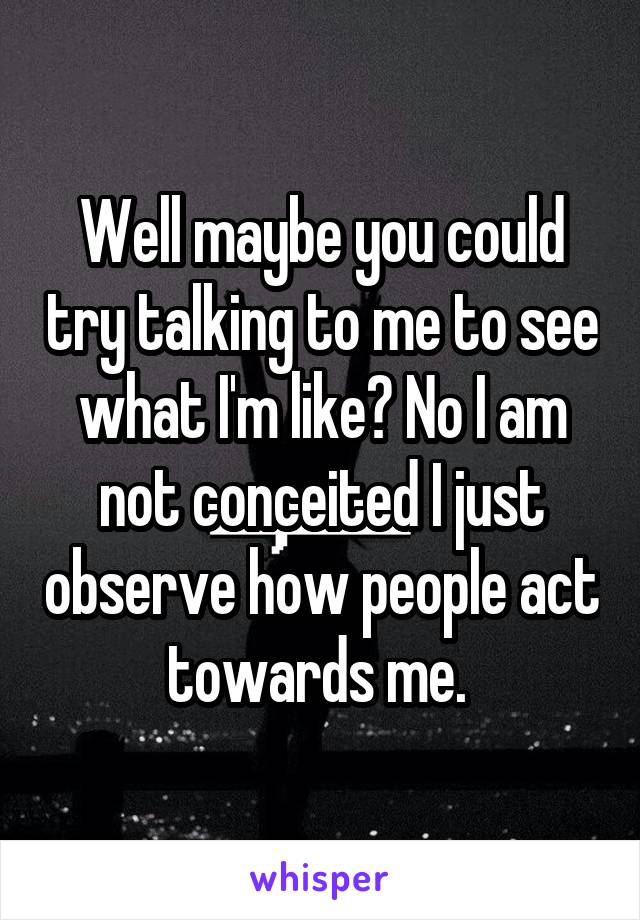 Well maybe you could try talking to me to see what I'm like? No I am not conceited I just observe how people act towards me. 
