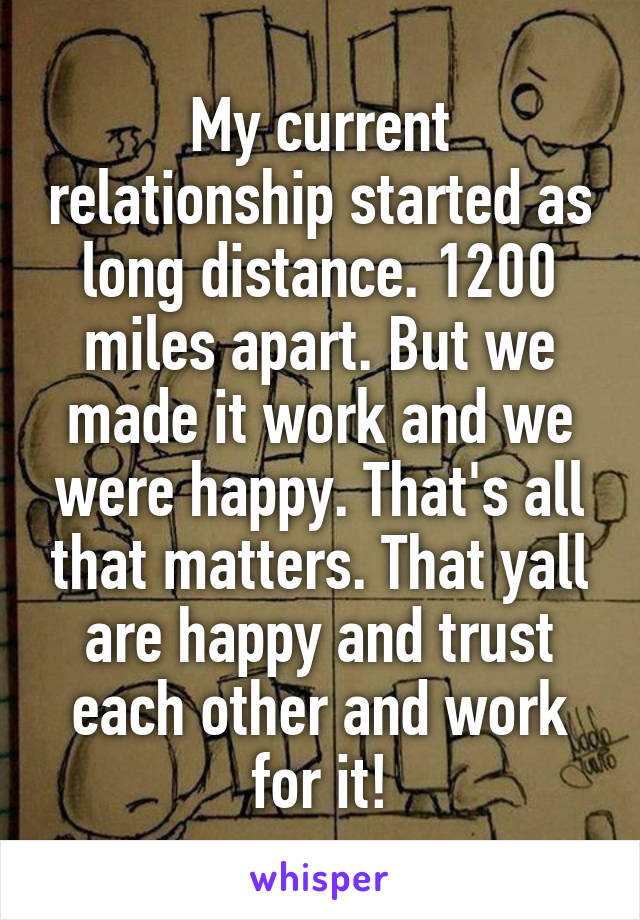My current relationship started as long distance. 1200 miles apart. But we made it work and we were happy. That's all that matters. That yall are happy and trust each other and work for it!