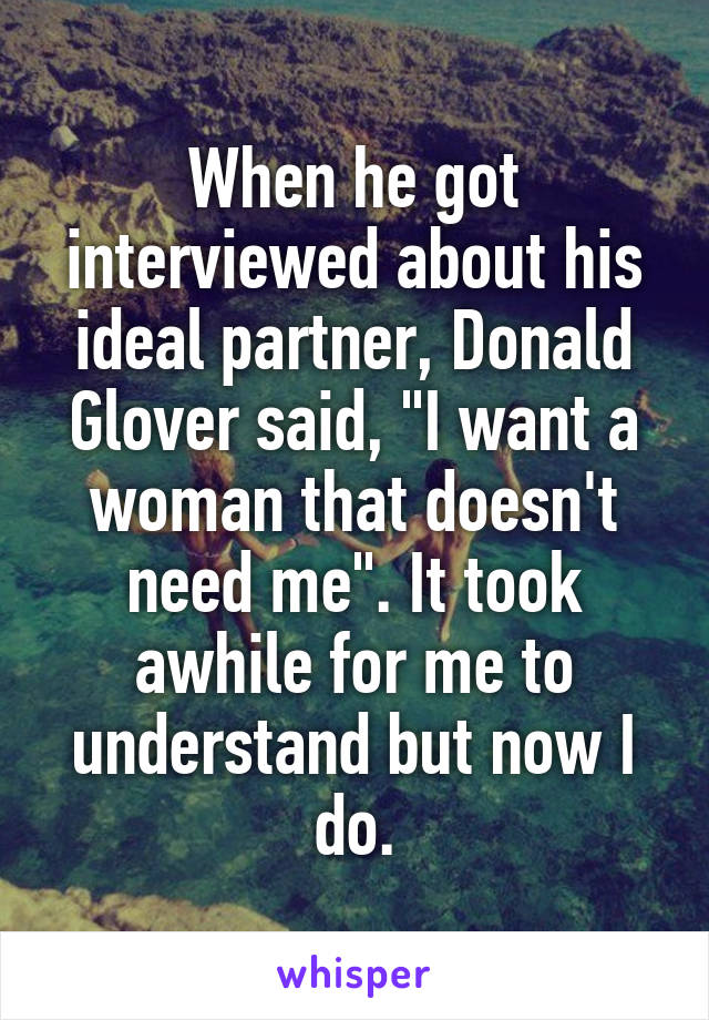 When he got interviewed about his ideal partner, Donald Glover said, "I want a woman that doesn't need me". It took awhile for me to understand but now I do.