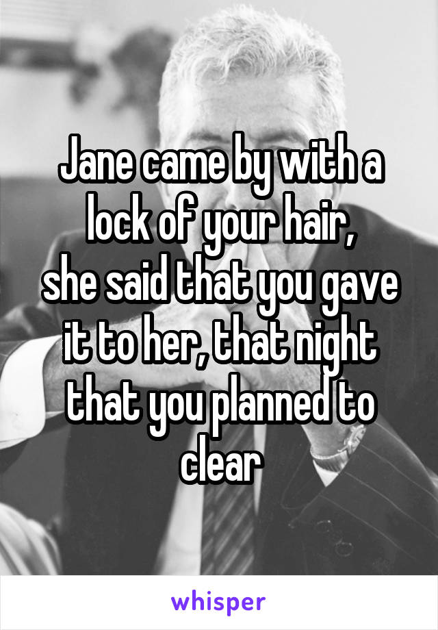 Jane came by with a lock of your hair,
she said that you gave it to her, that night that you planned to clear