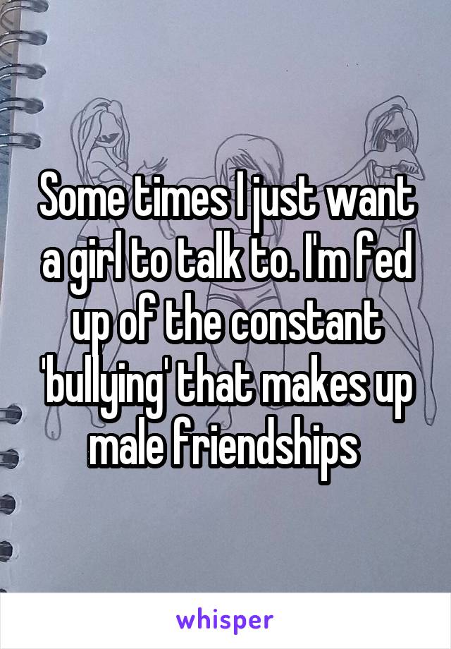 Some times I just want a girl to talk to. I'm fed up of the constant 'bullying' that makes up male friendships 