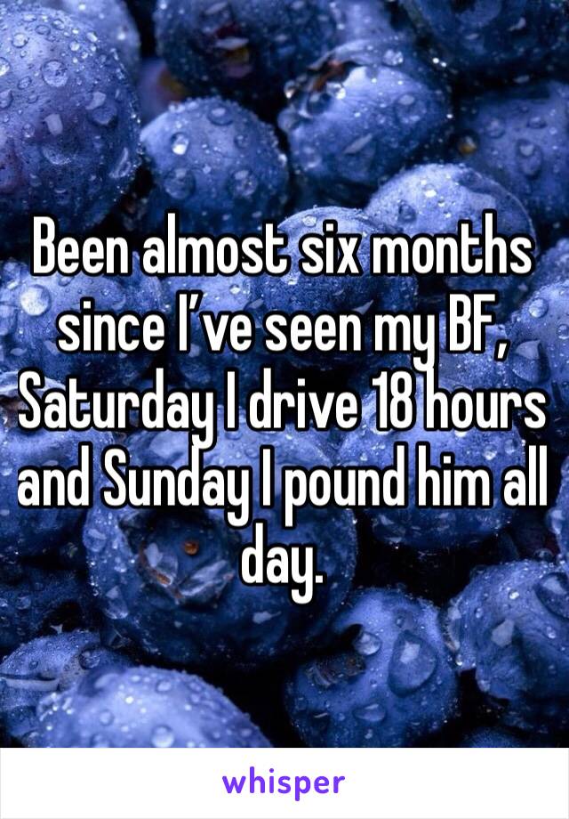 Been almost six months since I’ve seen my BF, Saturday I drive 18 hours and Sunday I pound him all day.