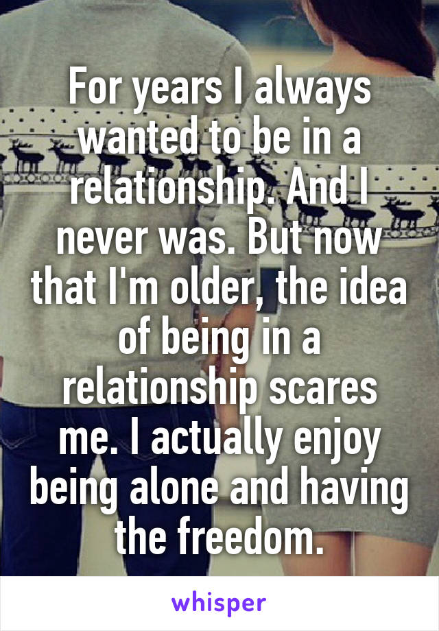 For years I always wanted to be in a relationship. And I never was. But now that I'm older, the idea of being in a relationship scares me. I actually enjoy being alone and having the freedom.