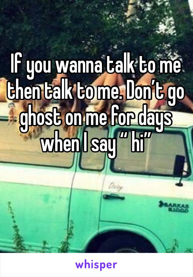 If you wanna talk to me then talk to me. Don’t go ghost on me for days when I say “ hi”