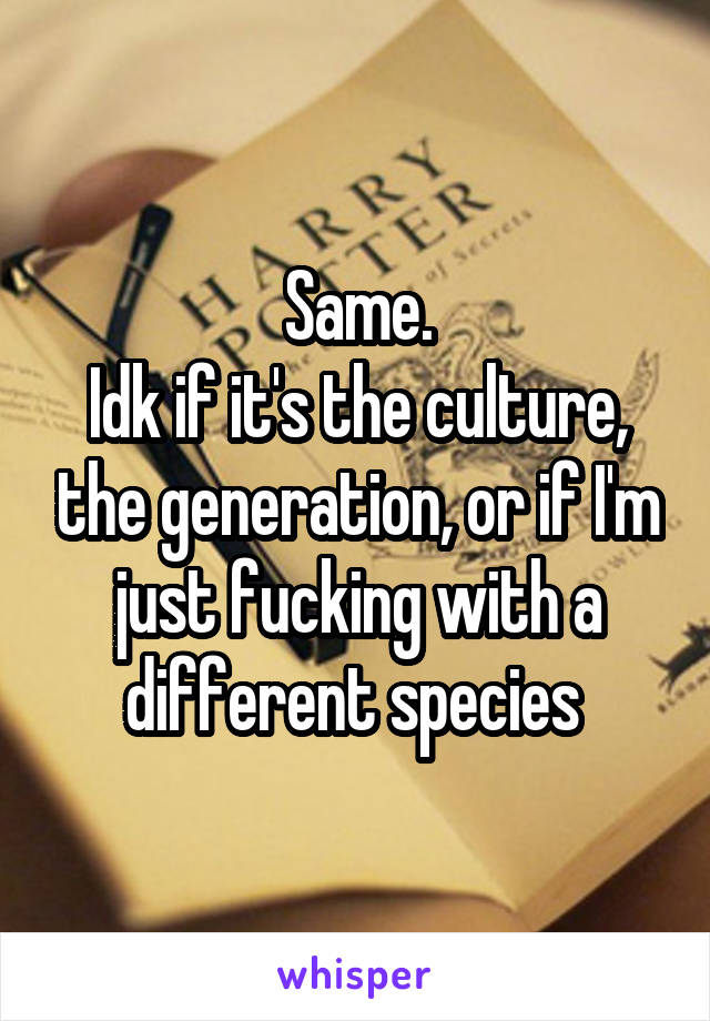 Same.
Idk if it's the culture, the generation, or if I'm just fucking with a different species 