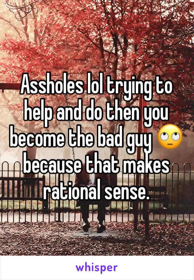 Assholes lol trying to help and do then you become the bad guy 🙄 because that makes rational sense.