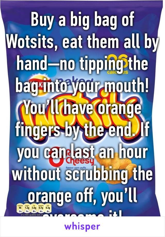 Buy a big bag of Wotsits, eat them all by hand—no tipping the bag into your mouth!
You’ll have orange fingers by the end. If you can last an hour without scrubbing the orange off, you’ll overcome it!
