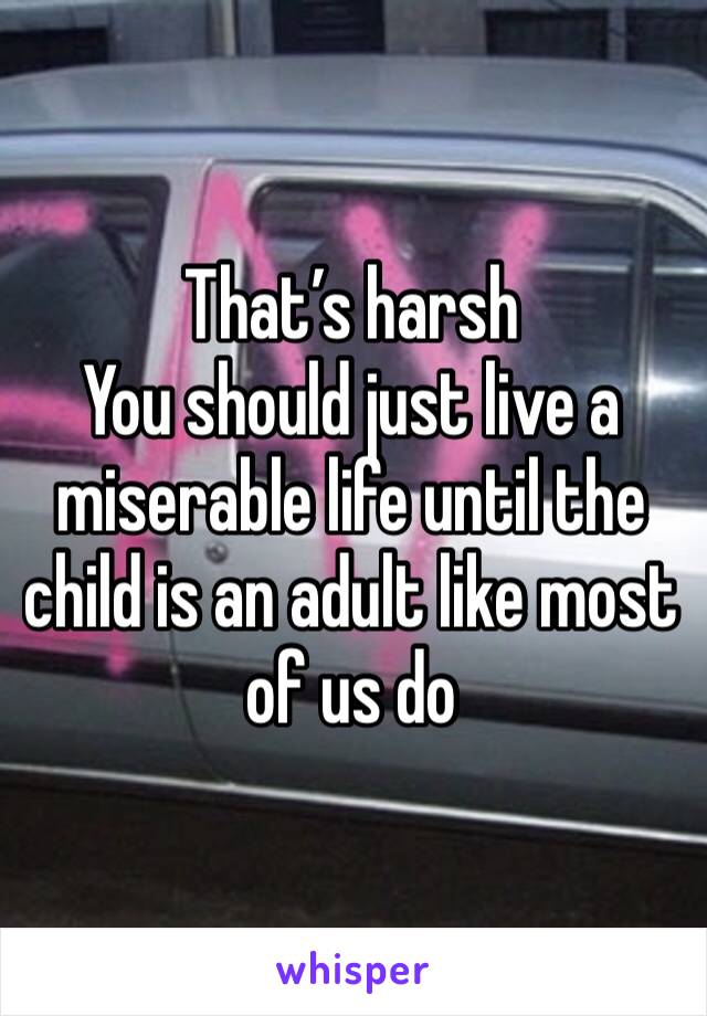 That’s harsh 
You should just live a miserable life until the child is an adult like most of us do
