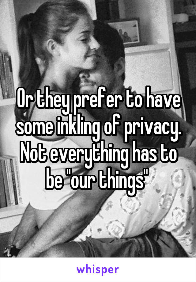 Or they prefer to have some inkling of privacy. Not everything has to be "our things" 