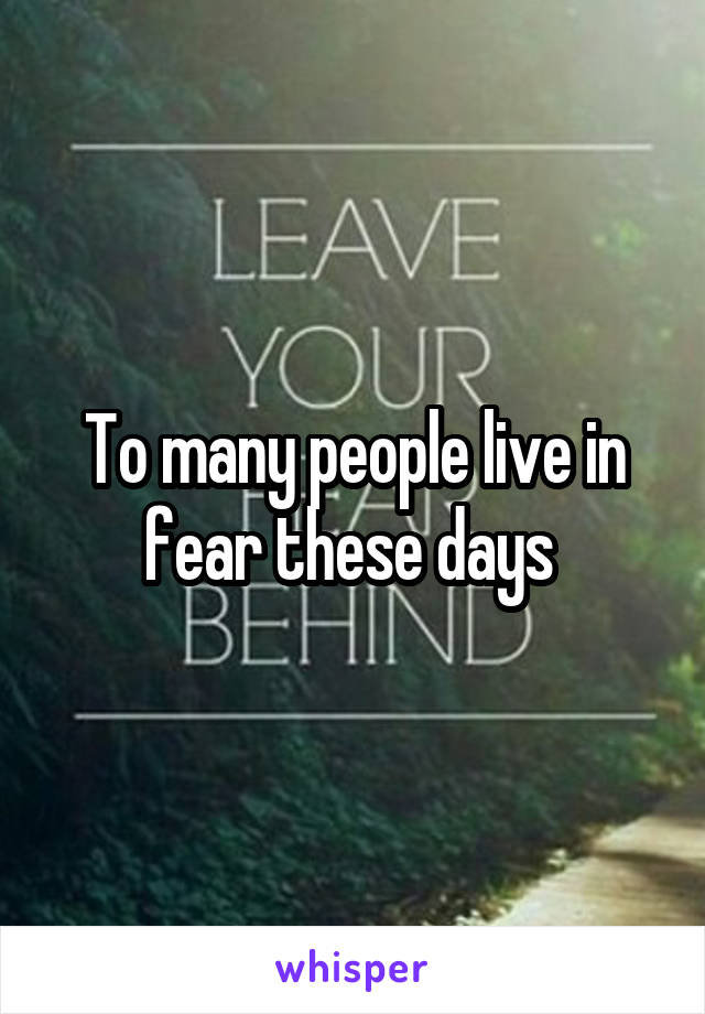 To many people live in fear these days 