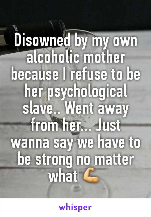 Disowned by my own alcoholic mother because I refuse to be her psychological slave.. Went away from her... Just wanna say we have to be strong no matter what 💪