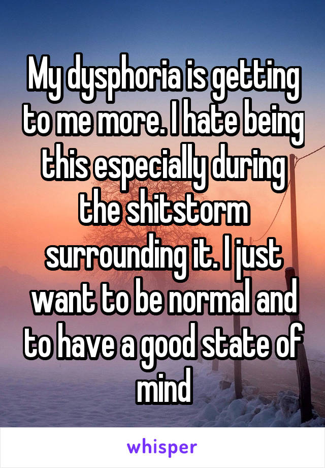 My dysphoria is getting to me more. I hate being this especially during the shitstorm surrounding it. I just want to be normal and to have a good state of mind
