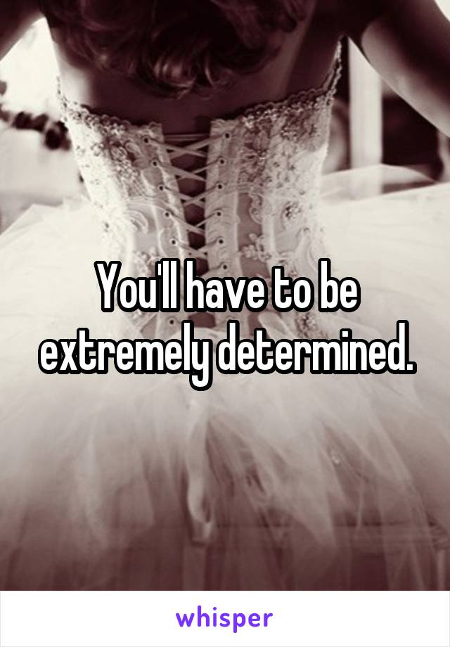 You'll have to be extremely determined.
