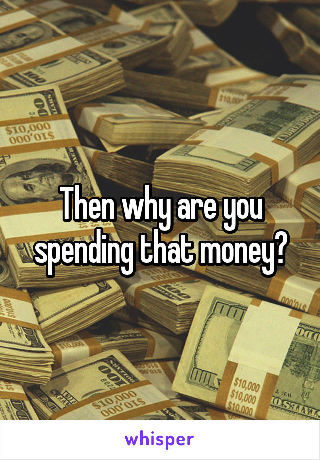Then why are you spending that money?