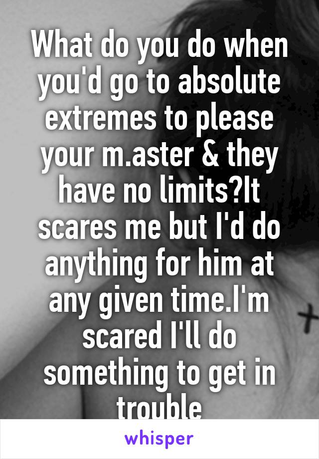What do you do when you'd go to absolute extremes to please your m.aster & they have no limits?It scares me but I'd do anything for him at any given time.I'm scared I'll do something to get in trouble