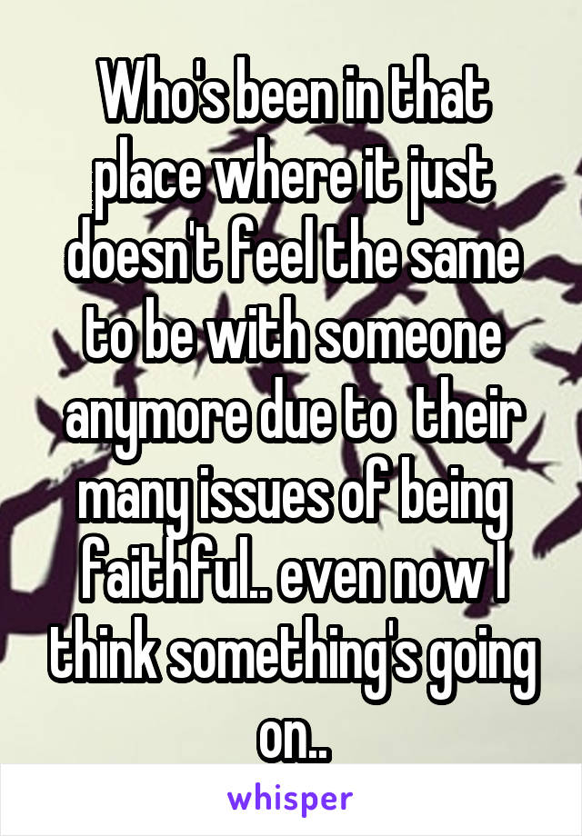 Who's been in that place where it just doesn't feel the same to be with someone anymore due to  their many issues of being faithful.. even now I think something's going on..