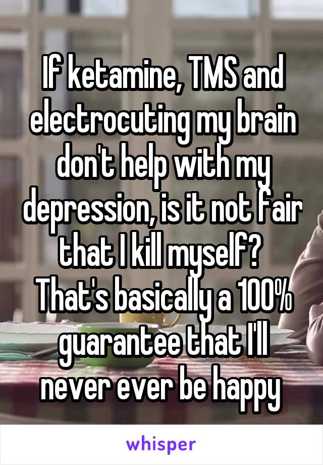 If ketamine, TMS and electrocuting my brain don't help with my depression, is it not fair that I kill myself? 
That's basically a 100% guarantee that I'll never ever be happy 