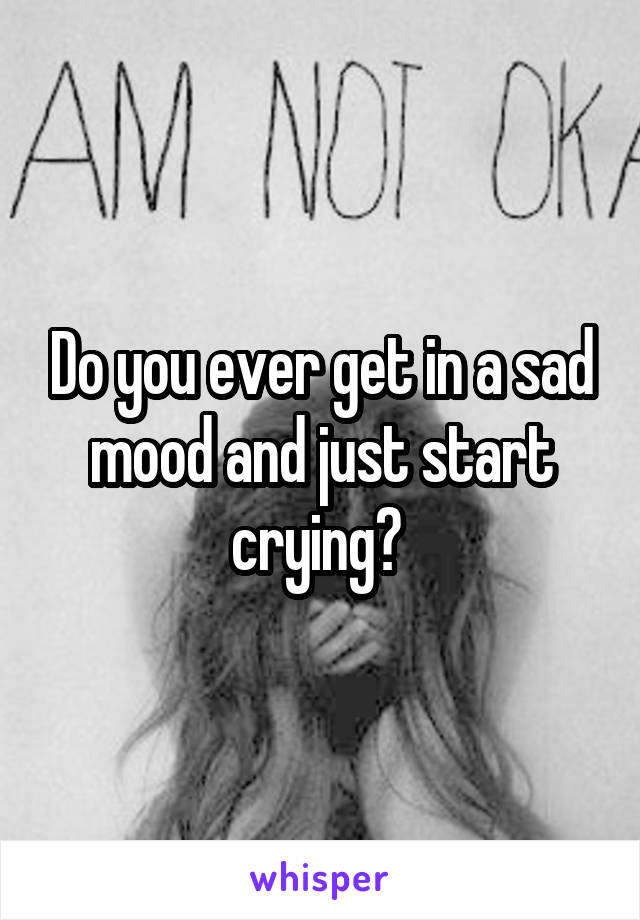 Do you ever get in a sad mood and just start crying? 