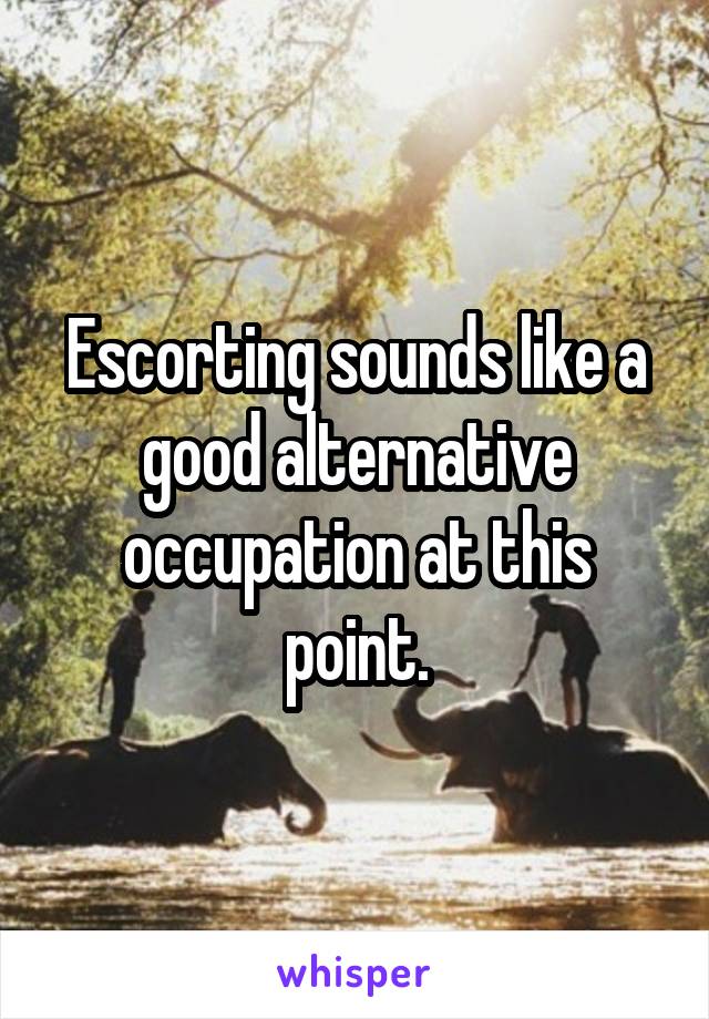 Escorting sounds like a good alternative occupation at this point.