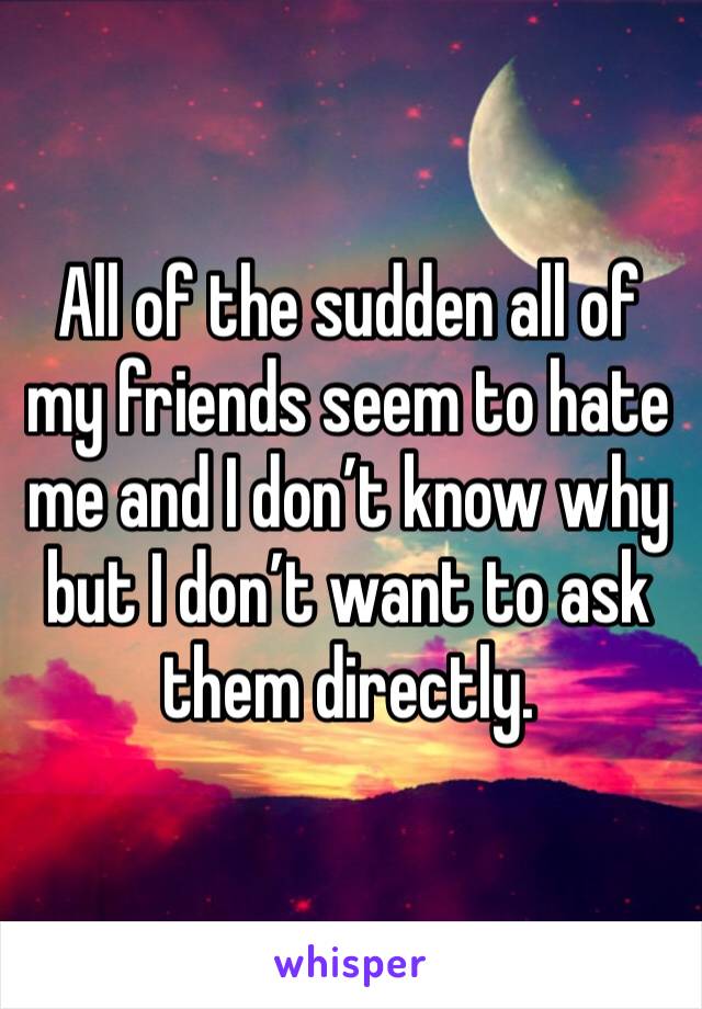 All of the sudden all of my friends seem to hate me and I don’t know why but I don’t want to ask them directly. 