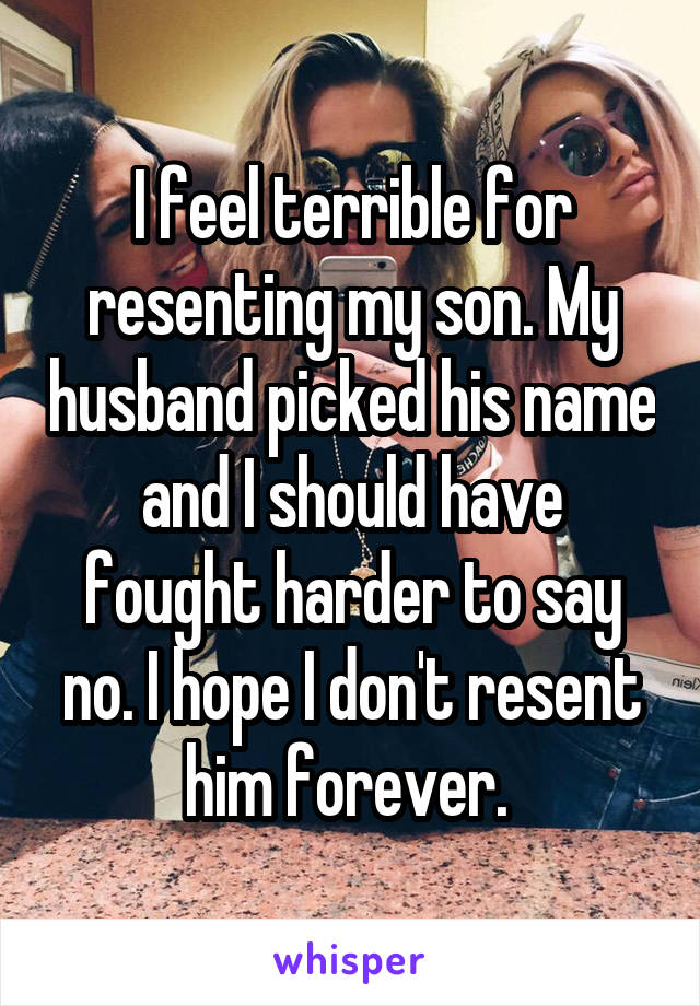 I feel terrible for resenting my son. My husband picked his name and I should have fought harder to say no. I hope I don't resent him forever. 