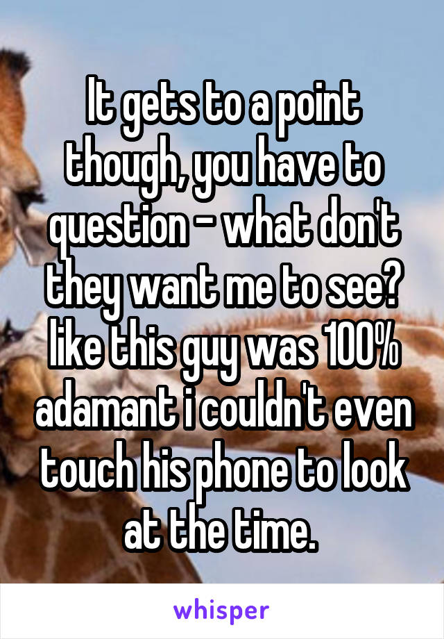 It gets to a point though, you have to question - what don't they want me to see? like this guy was 100% adamant i couldn't even touch his phone to look at the time. 