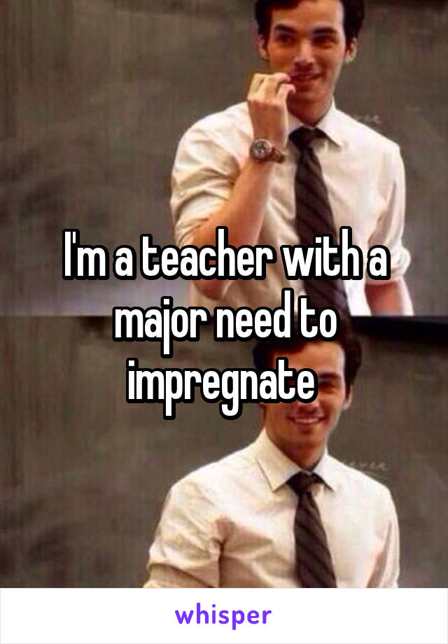 I'm a teacher with a major need to impregnate 