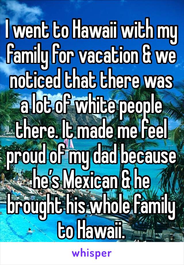 I went to Hawaii with my family for vacation & we noticed that there was a lot of white people there. It made me feel proud of my dad because he’s Mexican & he brought his whole family to Hawaii.