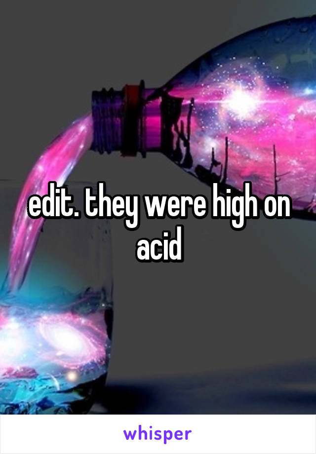 edit. they were high on acid