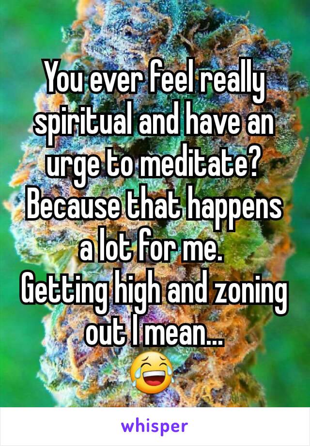 You ever feel really spiritual and have an urge to meditate?
Because that happens a lot for me. 
Getting high and zoning out I mean...
😂 