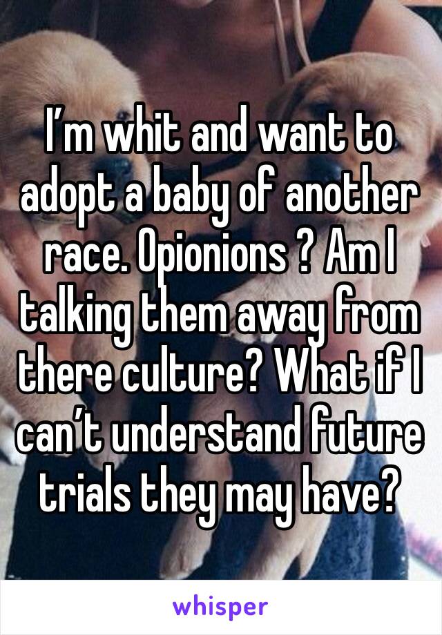I’m whit and want to adopt a baby of another race. Opionions ? Am I talking them away from there culture? What if I can’t understand future trials they may have?