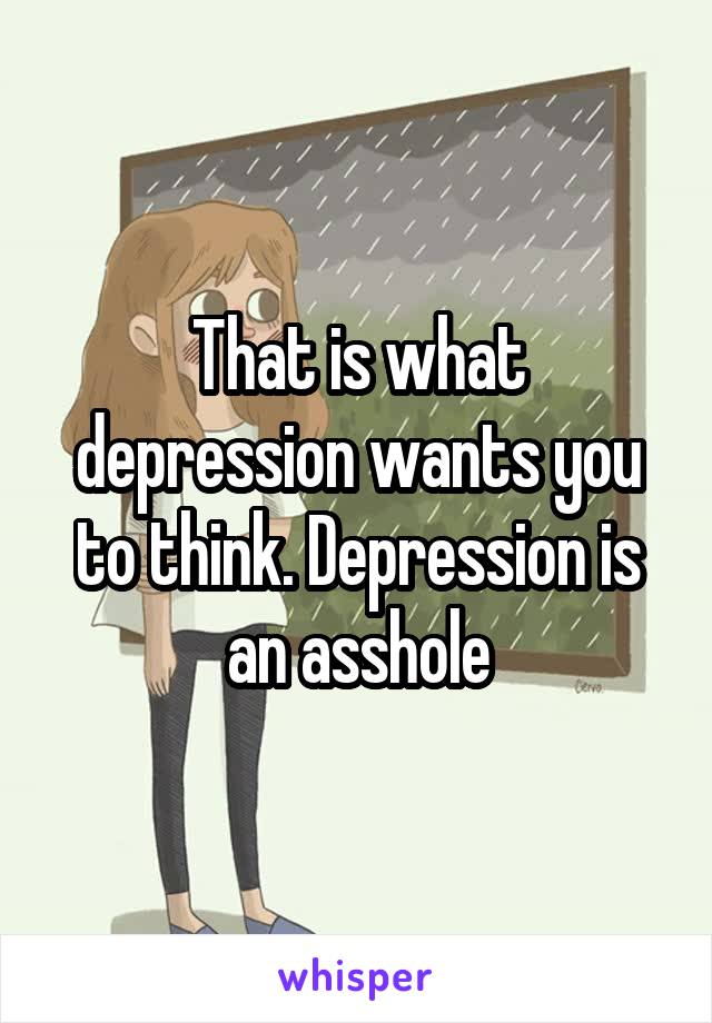 That is what depression wants you to think. Depression is an asshole