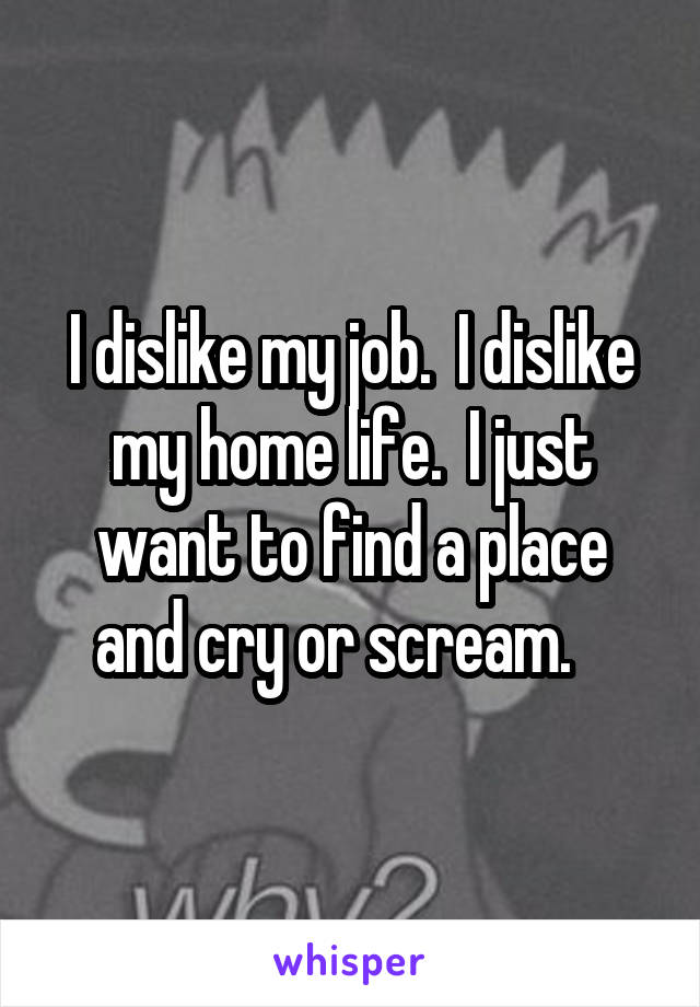 I dislike my job.  I dislike my home life.  I just want to find a place and cry or scream.   