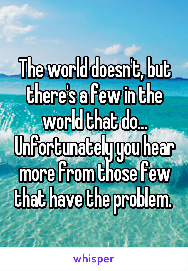 The world doesn't, but there's a few in the world that do... Unfortunately you hear more from those few that have the problem. 