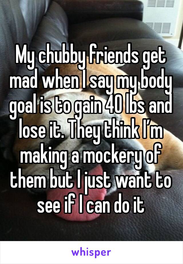 My chubby friends get mad when I say my body goal is to gain 40 lbs and lose it. They think I’m making a mockery of them but I just want to see if I can do it 