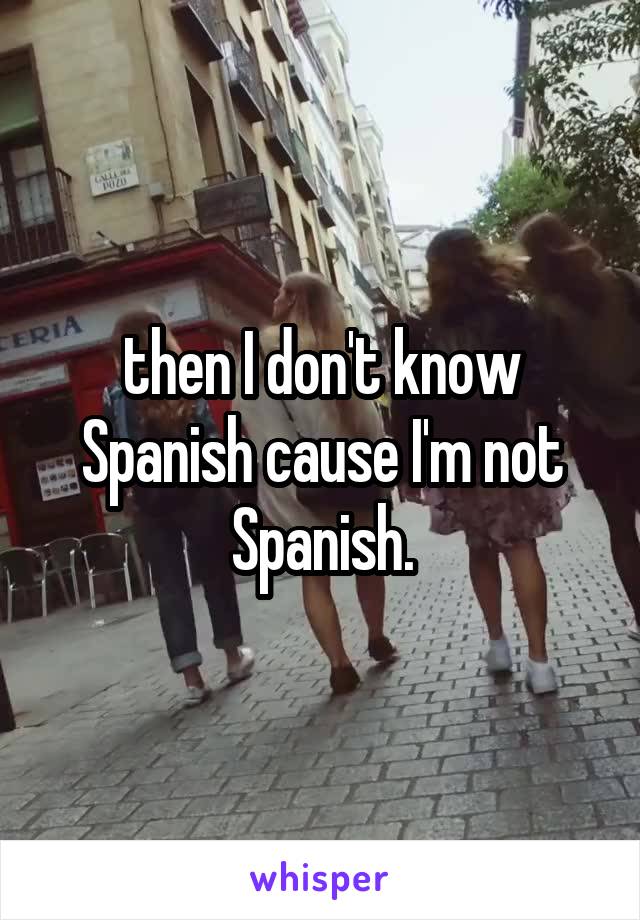 then I don't know Spanish cause I'm not Spanish.