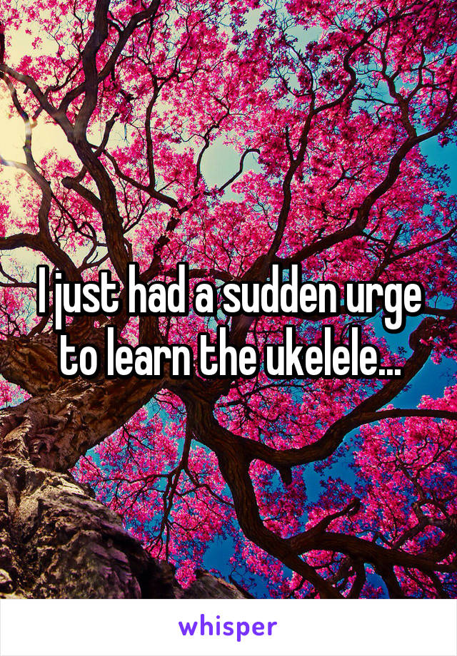 I just had a sudden urge to learn the ukelele...