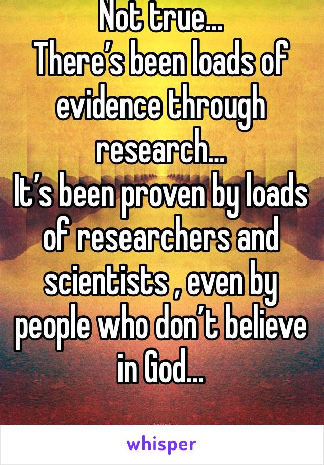 Not true… 
There’s been loads of evidence through research… 
It’s been proven by loads of researchers and  scientists , even by people who don’t believe in God… 