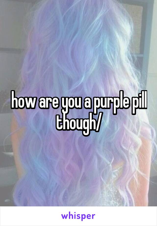 how are you a purple pill though/