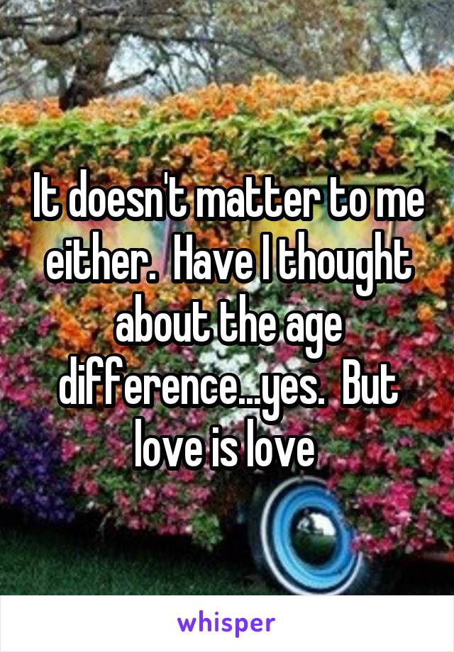 It doesn't matter to me either.  Have I thought about the age difference...yes.  But love is love 